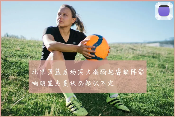 北京男篮后场实力减弱赵睿缺阵影响明显杰曼状态起伏不定