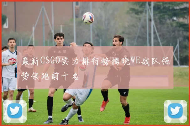 最新CSGO实力排行榜揭晓WE战队强势领跑前十名