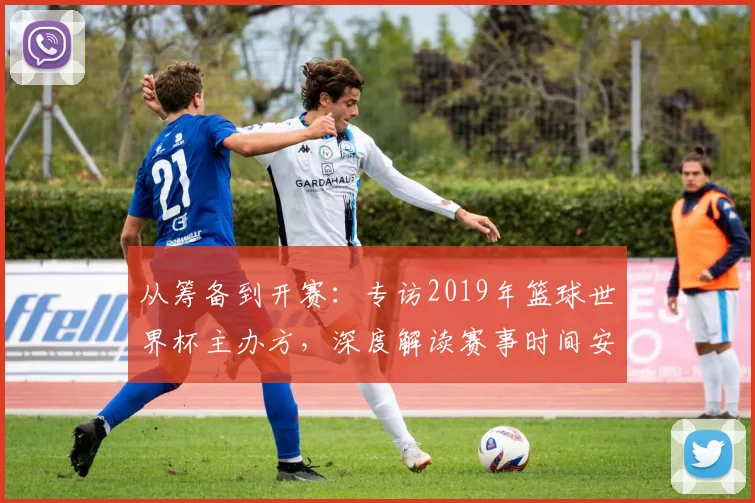 从筹备到开赛：专访2019年篮球世界杯主办方，深度解读赛事时间安排