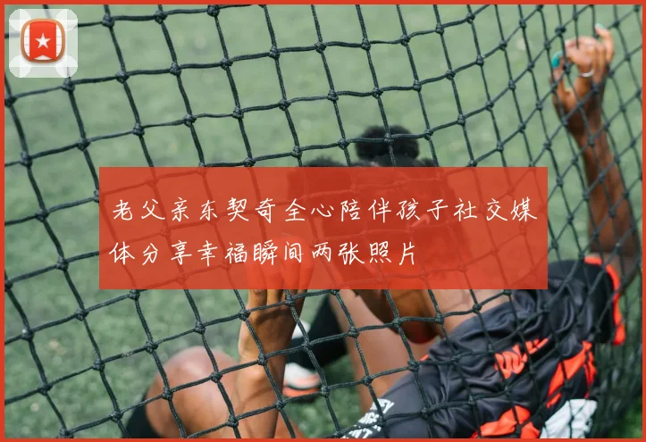老父亲东契奇全心陪伴孩子社交媒体分享幸福瞬间两张照片