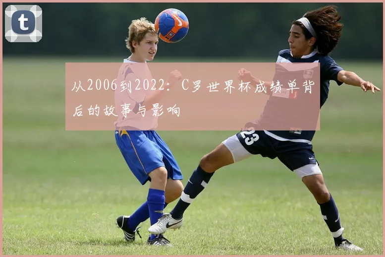 从2006到2022：C罗世界杯成绩单背后的故事与影响
